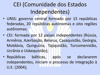 CEI (Comunidade dos Estados
            Independentes)
• URSS: governo central formado por 15 repúblicas
  federadas, 20 repúblicas autônomas e oito regiões
  autônomas;
• CEI: formada por 12 países independentes (Rússia,
  Armênia, Azerbaijão, Belarus, Casaquistão, Geórgia,
  Moldávia, Quirguízia, Tajiquistão, Turcomenistão,
  Ucrânia e Usbequistão);
• Repúblicas bálticas, após se declararem
  independentes, iniciam o processo de integração à
  U.E. (2004);
 