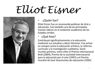 Elliot Eisner
• ¿Quién fue?
Elliot Eisner fue un reconocido profesor de Arte y
educación. Fue también una de las principales
mentes lideres en el ambiente académico de los
Estados Unidos.
• ¿Qué hizo?
Contribuyó significativamente a la educación
mediante sus estudios y obras literarias. Fue activo
en campos como la educación artística, la reforma
curricular y la investigación cualitativa. Ganó
muchos premios, entre ellos el Premio internacional
Brok (2004), Premio de la sociedad Internacional
para la educación por el arte (1997) y el Premio
mundial de José Vasconcelos de educación (1992)
1
 