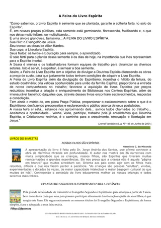 A Feira do Livro Espírita

“Como sabemos, o Livro Espírita é semente que se plantada, garante a colheita farta no solo do
Espírito”.
E, em nossas praças públicas, esta semente está germinando, florescendo, frutificando e, o que
nos deixa muito felizes, se multiplicando...
É uma árvore grandiosa, belíssima... A FEIRA DO LIVRO ESPÍRITA.
Sua raiz: o Evangelho de Jesus.
Seu tronco: as obras de Allan Kardec.
Sua copa: a Literatura Espírita.
Seus frutos: os livros–a Educação para sempre, o aprendizado.
O solo fértil para o plantio dessa semente é os dias de hoje, na importância que lhes representam
para o Espírito imortal.
A Seara é imensa e os trabalhadores formam equipes de trabalho para dinamizar os diversos
setores. Isto é servir, é espalhar, é semear a boa semente.
Assim, a Feira do Livro Espírita tem o objetivo de divulgar a Doutrina Espírita oferecendo as obras
a preço de custo, para que justamente todos tenham condições de adquirir o Livro Espírita.
A Feira do Livro Espírita além da divulgação do Espiritismo; incentiva o hábito da leitura, do
estudo doutrinário; cria valiosa oportunidade para união da família Espírita; proporciona a entrada
de novos companheiros no trabalho; favorece a aquisição de livros Espíritas por preços
reduzidos; incentiva a criação e enriquecimento de Bibliotecas nos Centros Espíritas, além do
imensurável benefício daqueles que, através desses livros encontram esclarecimentos, respostas
e consolação.
Tem ainda o mérito de, em plena Praça Pública, proporcionar o esclarecimento sobre o que é o
Espiritismo, desfazendo preconceitos e esclarecendo o público acerca de seus postulados.
A nossa feira aí está... estamos nos aproximando dela... somos todos chamados ao trabalho...
Aceitemos a oportunidade... venha, visite, participe, trabalhe pois já entendemos que Doutrina
Espírita, o Cristianismo redivivo, é o caminho para o crescimento, renovação e libertação em
Jesus.”
                                                                                          (Jornal Verdade e Luz Nº 185 de Junho de 2001)




LIVROS DO BIMESTRE
                                                 NOSSOS FILHOS SÃO ESPÍRITOS
                                                                                                                 Hermínio C. de Miranda
           A apresentação do livro é feita pelo Dr. Jorge Andréa dos Santos, que afirma conhecer a
           obra de Hermínio Miranda em profundidade. O autor nos mostra em 26 narrativas com
           muita simplicidade que as crianças, nossos filhos, são Espíritos que tiveram muitas
           reencarnações e grandes experiências. Ele nos prova que a criança não é aquela "página
           em branco" que muitos acreditam ser. Orienta aos pais como agir com os filhos mais
rebeldes, difíceis e que nos fazem perder a paciência. "As crianças são pessoas "adultas", vividas,
experimentadas e dotadas às vezes, de maior capacidade intelectual e maior bagagem cultural do que
muitos de nós". Conhecendo o conteúdo do livro educaremos melhor as nossas crianças e todos
seremos mais felizes.

                           EVANGELHO SEGUNDO O ESPIRITISMO PARA A INFÂNCIA

           Pela grande necessidade de transmitir o Evangelho Segundo o Espiritismo para crianças a partir de 3 anos,
           bem como fazer com que seus pais possam participar ativamente da educação espírita de seus filhos, é que
           surgiu este livro. Ele segue exatamente os mesmos títulos do Evangelho Segundo o Espiritismo, de forma
simples, clara e adequada a essa faixa etária.
Filhos Diferentes
                               CENTRO ESPÍRITA IRMÃO JOSEPH GLEBER (CEIJO) – FUNDADO EM 07 DE SETEMBRO DE 2008
                                          RUA URUGUAI, 272, EXTENSÃO DO BOSQUE, RIO DAS OSTRAS/RJ
 