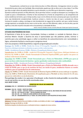 Provavelmente, conhecê-lo-ás no mais íntimo da alma: os filhos diferentes. Conseguistes instruir os outros.
Encaminhá-los para o bem com facilidade. Mas encontrastes aquele que não se afina com os teus ideais. É um filho
que não se erige à altura do padrão doméstico a que te elevastes, ou uma filha que te desmente a esperança.
Quando te observes perante um filho diferente, não te permitas inclinar o coração ao desespero ou à amargura. Ora
e pede luz para o entendimento. O Senhor te fará reconhecer-te à frente do companheiro ou da companheira de
outras existências terrestres, que o tempo ocultou e que a Lei te oferece de novo à presença para que a tua obra de
amor seja devidamente complementada. Auxilia-os sempre e, mesmo nos dias em que a saraivada de críticas
humanas te assedie a cabeça, conchega-os mais brandamente ao regaço de teu espírito; sem que o verbo humano
consiga expressar as sensações de teu amor ou de tua dor, ante um filho diferente, sabes, no imo da alma, que ele
significa o mais alto encontro marcado entre a tua presença e a bondade de Deus.
                                                    Xavier, Francisco Cândido. Da obra: Encontro Marcado. Ditado pelo Espírito Emmanuel


ESTUDOS DOUTRINÁRIOS NO CEIJO:
O Espiritismo é fonte de luz para a humanidade. Conheça a verdade e a verdade te libertará, disse o
amoroso Mestre. Estudar a doutrina de Jesus é oportunidade que não podemos perder, iluminar o
caminho para uma caminhada segura e colher os benefícios do autoconhecimento com racionalidade e
lógica, certamente facilitará a marcha para o progresso moral.
Com essa proposta o CEIJO disponibiliza a seguinte programação para estudos:
Domingo: das 16:30h às 18:00h- Estudo dos Livros: O Evangelho Segundo o Espiritismo e O Livro dos
Espíritos, ideal para iniciantes na doutrina ou para reciclar conhecimentos.
18:20h –Atendimento Fraterno; 19:30h – Palestra e Evangelização Infanto-juvenil.
Segunda-feira: das 14:20h às 15:30h – estudo do O Evangelho Segundo o Espiritismo, ideal para iniciantes na
doutrina; das 19:30h às 21:00 – Estudo Sistematizado da Doutrina Espírita.(ESDE), para aqueles com pouco ou
nenhum conhecimento da doutrina.
Terça-feira: das 19:30h às 21:00 – Estudo Sistematizado para a Prática da Mediunidade, (ESPM) para quem já
possui um bom conhecimento da doutrina e queira aprofundar conhecimentos sobre mediunidade.
Quinta-feira: 19:20h – Atendimento Fraterno; 19:30h- Palestra e Evangelização Infantil.
Sexta-feira: das 19:30h às 20:30h– Estudo Sistematizado para a Prática da Mediunidade (ESPM) alternado com o
estudo do PASSE, para os que já são tarefeiros da Casa, nas tarefas de passe, atendimento fraterno ou reunião
mediúnica, para um aprofundamento de conhecimentos.
Sábado: das 18:00h às 19:30 - Estudo Sistematizado da Doutrina Espírita (ESDE) do mesmo modo que as segundas-
feiras; das 18:00 às 19:30–Estudos Doutrinários (Evangelização) para a Mocidade na faixa etária de 14 a 21 anos,
para jovens conhecedores ou não da doutrina.
Para participar dos estudos é só se apresentar à Coordenação no dia e horário do estudo pretendido e na sexta-feira,
caso já seja tarefeiro em uma das tarefas mencionadas acima.
SEJA BEM VINDO!
                                           EVENTOS DO CEIJO NO BIMESTRE
SETEMBRO: DIA: 22 – SEMINÁRIO DA EVANGELIZAÇÃO

OUTUBRO: DIA: 06 – 20:00H – NOITE DA PIZZA
         DIA: 13 – 19:00H – FESTIVAL MUSICAL DA MOCIDADE ESPÍRITA NA PÇ. SÃO PEDRO EM RIO DAS OSTRAS
         DIA: 20 – DE 14:00 ÀS 17:00H – DIA DA CRIANÇA NO CEIJO
         DIA: 20 A 28 – 11ª FEIRA DO LIVRO ESPÍRITA DE RIO DAS OSTRAS
         DIA: 28 – ENCERRAMENTO DA 11ª FEIRA DO LIVRO ESPÍRITA COM PALESTRA DE PAULO JORGE


HORÁRIO DE FUNCIONAMENTO
Biblioteca: Domingo e Quinta-feira de 19:00h às 19:30h e de 20:30h às 21:30h. E-mail: irmão.joseph@gmail.com
Cantina: Domingo de 20:30h às 21:30h
Aceitamos doações de alimentos para a confecção de doces e salgados da nossa cantina.


                              CENTRO ESPÍRITA IRMÃO JOSEPH GLEBER (CEIJO) – FUNDADO EM 07 DE SETEMBRO DE 2008
                                         RUA URUGUAI, 272, EXTENSÃO DO BOSQUE, RIO DAS OSTRAS/RJ
 