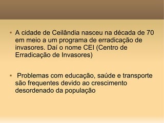    A cidade de Ceilândia nasceu na década de 70
    em meio a um programa de erradicação de
    invasores. Daí o nome CEI (Centro de
    Erradicação de Invasores)

    Problemas com educação, saúde e transporte
    são frequentes devido ao crescimento
    desordenado da população
 