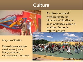 Cultura
                                A cultura musical 
                                predominante na 
                                cidade é o Hip­Hop e 
                                suas vertentes, como o 
                                graffite. Berço de 
                                muitos artistas 
                                renomados

Praça do Cidadão

Ponto de encontro dos 
movimentos jovens. 
Dança, esportes, 
entretenimento em geral.
 