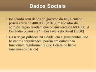 Dados Sociais


    De acordo com dados do governo do DF, a cidade 
    possui cerca de 400.000 (2010), mas dados da 
    administração revelam que possui cerca de 600.000. A 
    Ceilândia possui a 2ª maior favela do Brasil (IBGE)

    Os serviços públicos na cidade, em alguns pontos, são 
    bastantes organizados, porém em outros não 
    funcionam regularmente (Ex. Coleta de lixo e 
    saneamento básico)
 