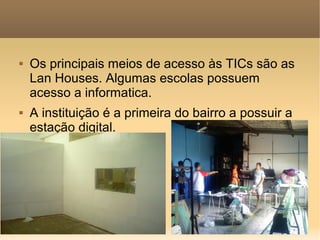    Os principais meios de acesso às TICs são as
    Lan Houses. Algumas escolas possuem
    acesso a informatica.
   A instituição é a primeira do bairro a possuir a
    estação digital.
 