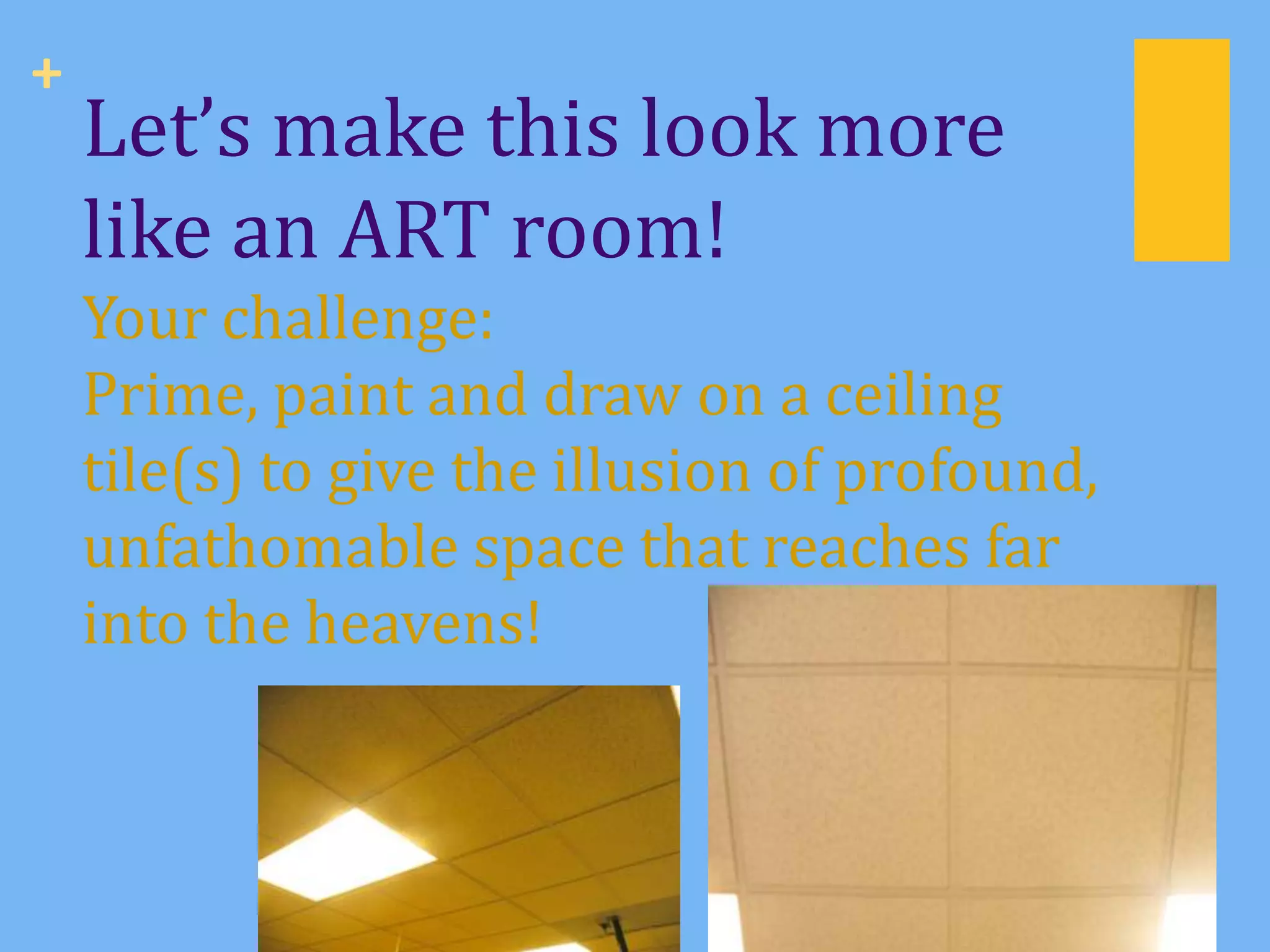 +
    Let’s make this look more
    like an ART room!
    Your challenge:
    Prime, paint and draw on a ceiling
    tile(s) to give the illusion of profound,
    unfathomable space that reaches far
    into the heavens!
 