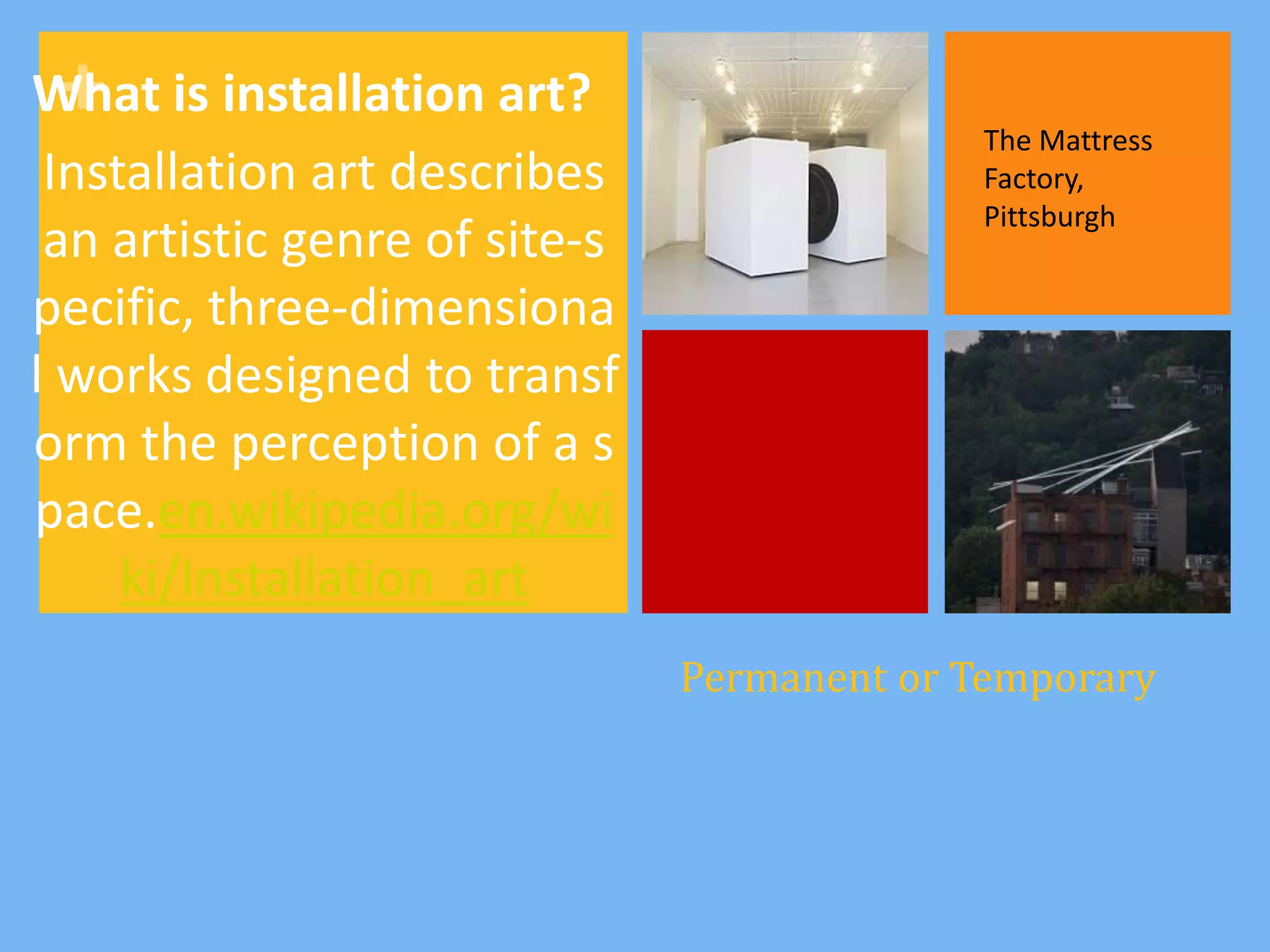 +
What is installation art?
                                             The Mattress
 Installation art describes                  Factory,
                                             Pittsburgh
 an artistic genre of site-s
pecific, three-dimensiona
l works designed to transf
orm the perception of a s
pace.en.wikipedia.org/wi
     ki/Installation_art
                               Permanent or Temporary
 