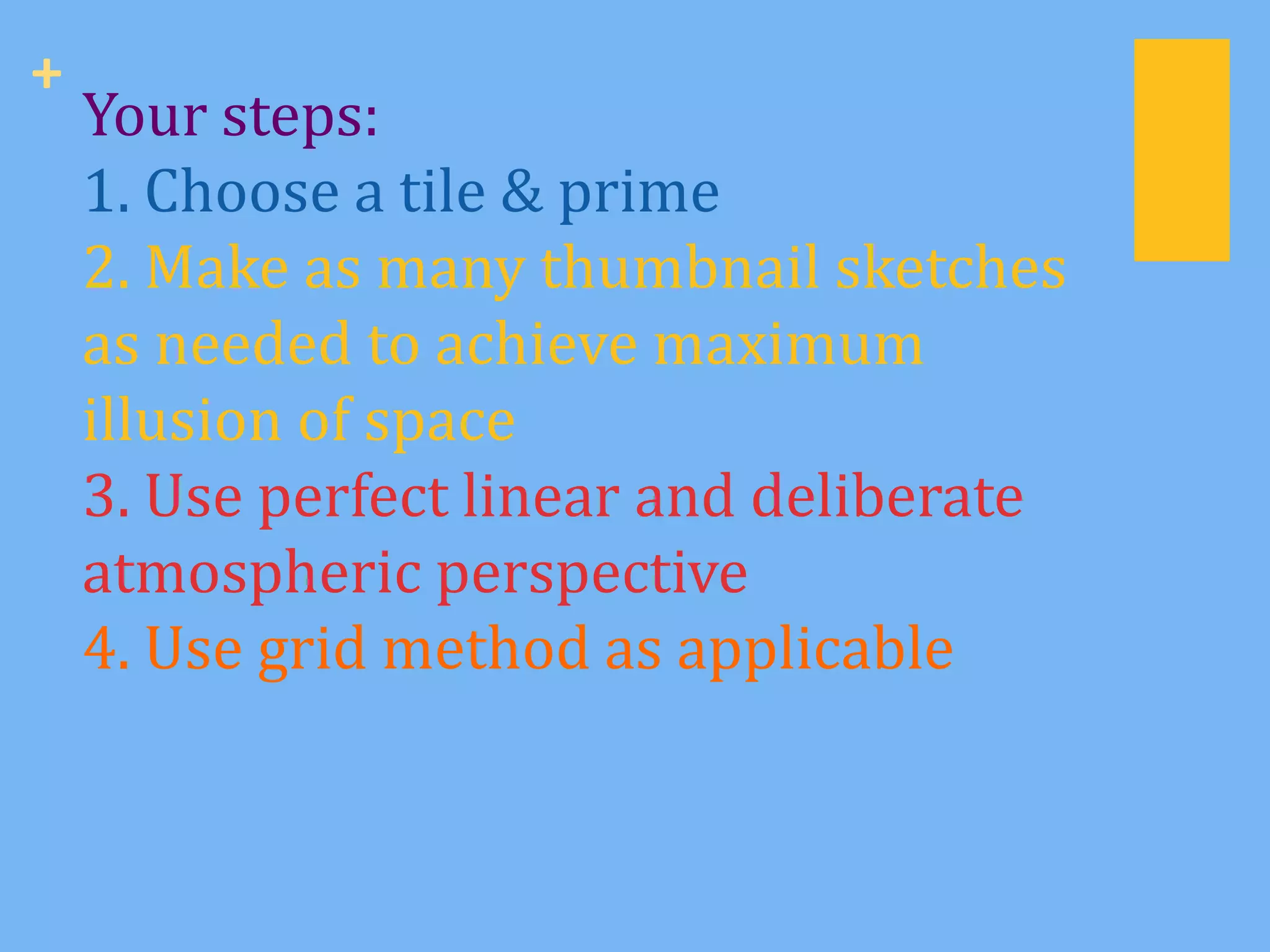 +
    Your steps:
    1. Choose a tile & prime
    2. Make as many thumbnail sketches
    as needed to achieve maximum
    illusion of space
    3. Use perfect linear and deliberate
    atmospheric perspective
    4. Use grid method as applicable
 