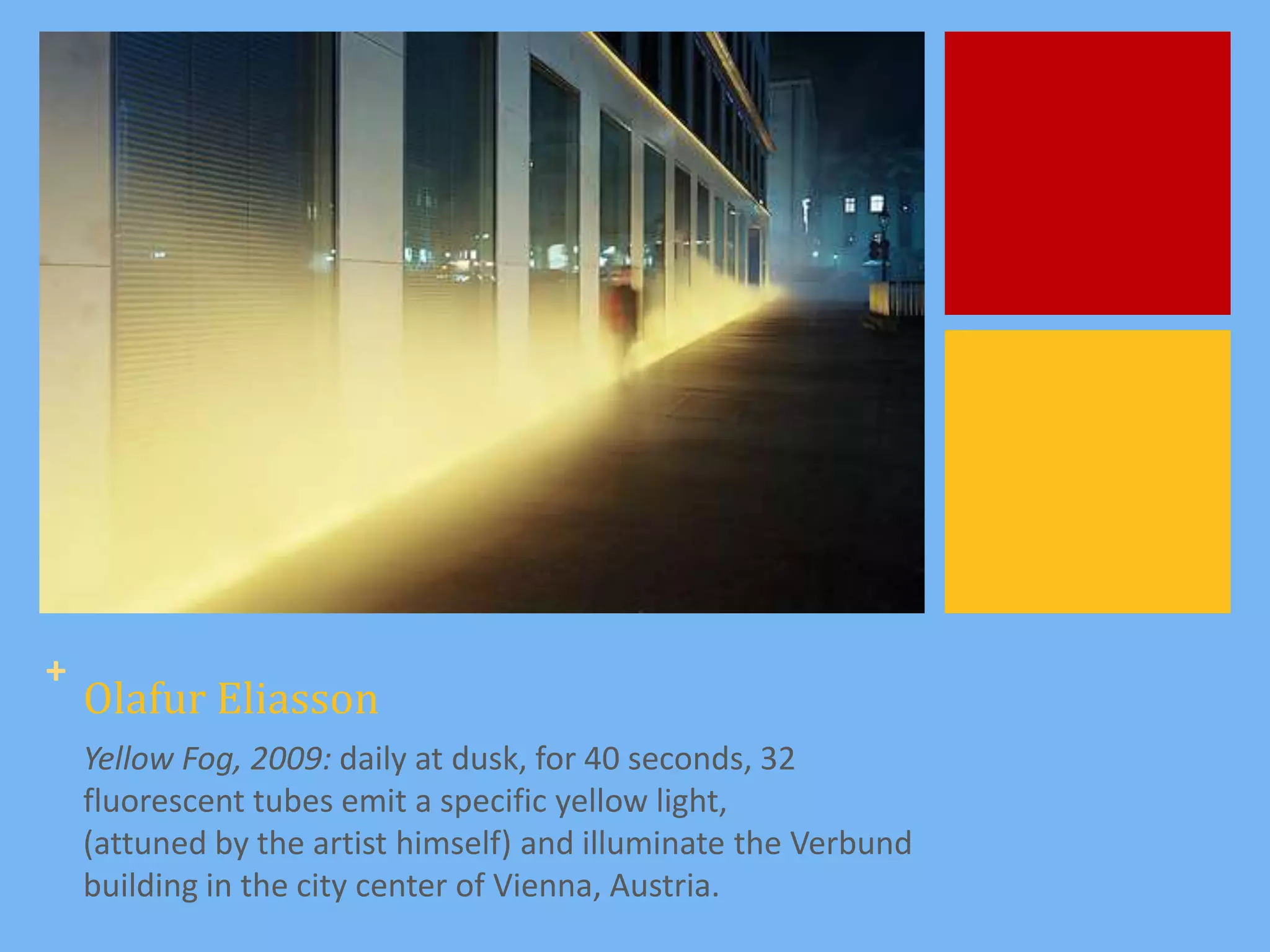 +
    Olafur Eliasson
    Yellow Fog, 2009: daily at dusk, for 40 seconds, 32
    fluorescent tubes emit a specific yellow light,
    (attuned by the artist himself) and illuminate the Verbund
    building in the city center of Vienna, Austria.
 