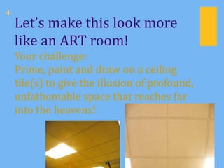 +
    Let’s make this look more
    like an ART room!
    Your challenge:
    Prime, paint and draw on a ceiling
    tile(s) to give the illusion of profound,
    unfathomable space that reaches far
    into the heavens!
 