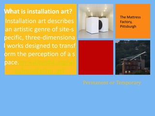+
What is installation art?
                                             The Mattress
 Installation art describes                  Factory,
                                             Pittsburgh
 an artistic genre of site-s
pecific, three-dimensiona
l works designed to transf
orm the perception of a s
pace.en.wikipedia.org/wi
     ki/Installation_art
                               Permanent or Temporary
 