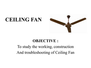 CEILING FAN
OBJECTIVE :
To study the working, construction
And troubleshooting of Ceiling Fan
 