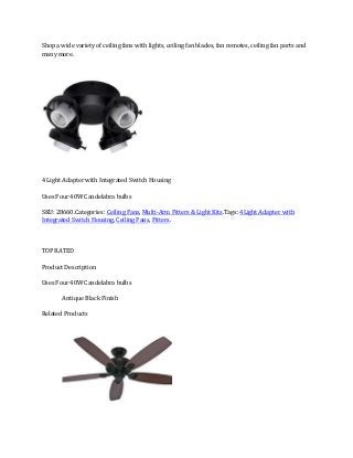 Shop a wide variety of ceiling fans with lights, ceiling fan blades, fan remotes, ceiling fan parts and
many more.

4 Light Adapter with Integrated Switch Housing
Uses Four 40W Candelabra bulbs
SKU: 28660.Categories: Ceiling Fans, Multi-Arm Fitters & Light Kits.Tags: 4Light Adapter with
Integrated Switch Housing, Ceiling Fans, Fitters.
Request Quote
TOP RATED
Product Description
Uses Four 40W Candelabra bulbs
Antique Black Finish
Related Products

 