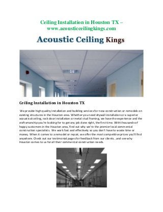 Ceiling Installation in Houston TX –
www.acousticceilingkings.com

Ceiling Installation in Houston TX
We provide high quality installation and building services for new construction or remodels on
existing structures in the Houston area. Whether you need drywall installation or a superior
acoustical ceiling, rack door installation or metal stud framing, we have the experience and the
craftsmanship you’re looking for to get any job done right, the first time. With thousands of
happy customers in the Houston area, find out why we’re the premier local commercial
construction specialists. We work fast and effectively so you don’t have to waste time or
money. When it comes to a remodel or repair, we offer the most competitive prices you’ll find
anywhere. Check out our testimonial pages for feedback from our clients...and see why
Houston comes to us for all their commercial construction needs.

 