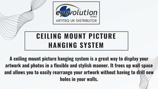 CEILING MOUNT PICTURE
HANGING SYSTEM
A ceiling mount picture hanging system is a great way to display your
artwork and photos in a flexible and stylish manner. It frees up wall space
and allows you to easily rearrange your artwork without having to drill new
holes in your walls.
 