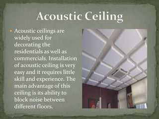  Acoustic ceilings are
widely used for
decorating the
residentials as well as
commercials. Installation
of acoustic ceiling is very
easy and it requires little
skill and experience. The
main advantage of this
ceiling is its ability to
block noise between
different floors.
 