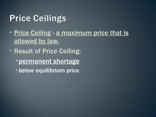 Price Ceiling  -  a maximum price that is allowed by law. Result of Price Ceiling: permanent shortage below  equilibrium price 