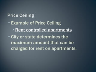 Example of Price Ceiling Rent controlled apartments City or state determines the maximum amount that can be charged for rent on apartments. 