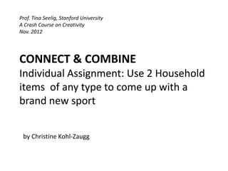 Prof. Tina Seelig, Stanford University
A Crash Course on Creativity
Nov. 2012




CONNECT & COMBINE
Individual Assignment: Use 2 Household
items of any type to come up with a
brand new sport


 by Christine Kohl-Zaugg
 