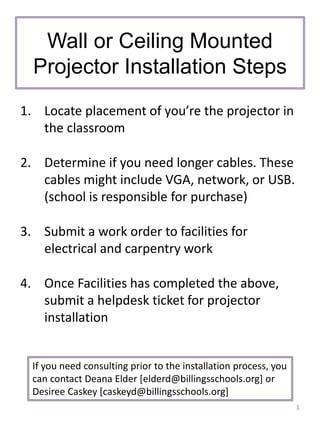 Wall or Ceiling Mounted
Projector Installation Steps
1. Locate placement of you’re the projector in
the classroom
2. Determine if you need longer cables. These
cables might include VGA, network, or USB.
(school is responsible for purchase)
3. Submit a work order to facilities for
electrical and carpentry work
4. Once Facilities has completed the above,
submit a helpdesk ticket for projector
installation
1
If you need consulting prior to the installation process, you
can contact Deana Elder [elderd@billingsschools.org] or
Desiree Caskey [caskeyd@billingsschools.org]
 