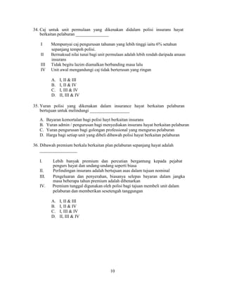 34. Caj untuk unit permulaan yang dikenakan didalam polisi insurans hayat
berkaitan pelaburan _______________
I Mempunyai caj pengurusan tahunan yang lebih tinggi iaitu 6% setahun
sepanjang tempoh polisi.
II Bermaksud nilai tunai bagi unit permulaan adalah lebih rendah daripada amaun
insurans
III Tidak begitu lazim diamalkan berbanding masa lalu
IV Unit awal mengandungi caj tidak berterusan yang ringan
A. I, II & III
B. I, II & IV
C. I, III & IV
D. II, III & IV
35. Yuran polisi yang dikenakan dalam insurance hayat berkaitan pelaburan
bertujuan untuk melindungi __________________
A. Bayaran kemortalan bagi polisi hayt berkaitan insurans
B. Yuran admin / pengurusan bagi menyediakan insurans hayat berkaitan pelaburan
C. Yuran pengurusan bagi golongan professional yang mengurus pelaburan
D. Harga bagi setiap unit yang dibeli dibawah polisi hayat berkaitan pelaburan
36. Dibawah premium berkala berkaitan plan pelaburan sepanjang hayat adalah
_________________
I. Lebih banyak premium dan percutian bergantung kepada pejabat
pengurs hayat dan undang-undang seperti biasa
II. Perlindingan insurans adalah bertujuan asas dalam tujuan nominal
III. Pengeluaran dan penyerahan, biasanya selepas bayaran dalam jangka
masa beberapa tahun premium adalah dibenarkan
IV. Premium tunggal digunakan oleh polisi bagi tajuan membeli unit dalam
pelaburan dan memberikan sesetengah tanggungan
A. I, II & III
B. I, II & IV
C. I, III & IV
D. II, III & IV
10
 