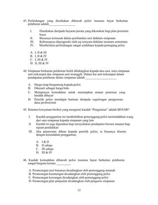 43. Perlindungan yang disediakan dibawah polisi insurans hayat berkaitan
pelaburan adalah_________________
I. Disediakan daripada bayaran purata yang dikenakan bagi plan premium
biasa
II. Biasanya termasuk dalam pembatalan unit didalam simpanan
III. Kebiasaanya dipengaruhi oleh caj ternyata didalam insurans sementara.
IV. Memberikan perlindungan sangat serdehana kepada pemegang polisi
A. I, II & III
B. I, II & IV
C. I, III & IV
D. II, III & IV
44. Simpanan berkaitan pelaburan boleh dibahagikan kepada dua cara, iaitu simpanan
unit terkumpul dan simpanan unit teranggih. Dalam hai unit terkumpul dalam
pendapatan pelaburan dalam simpanan adalah ____________________
A. Harga tetap bergantung kepada polisi
B. Dikenali sebagai harga bida
C. Mempunyai kemudahan untuk menetapkan amaun premium yang
hendak dibayar
D. Pemilik polisi mendapat bantuan daripada sogolongan pengurusan
dana professional
45. Diantara kenyataan berikut yang mengenai kaedah “Pengantian” adalah BENAR?
I. Kaedah penggantian ini menbolehkan pemenggang polisi memindahkan wang
dari satu simpanan kepada simpanan yang lain
II. Kaedah ini juga digunakan bagi menyediakan pendapatan bersara ataupun bagi
tujuan pendidikan
III. Jika penawaran dibuat kepada pemilik polisi, ia biasanya disertai
dengan kemudahan penggantian.
A. I & II
B. II sahaja
C. III sahaja
D. III & IV
46. Kaedah kemudahan dibawah polisi insurans hayat berkaitan pelaburan
sangat berguna kerana _________.
A. Perancangan aset biasanya dicadangkan oleh pemenggang amanah
B. Perancangan keuntungan dicadangkan oleh pemenggang polisi
C. Perancangan kewangan dicadangkan oleh pemenggang polisi
D. Perancangan plan penjualan dicadangkan oleh pengurus simpanan
13
 