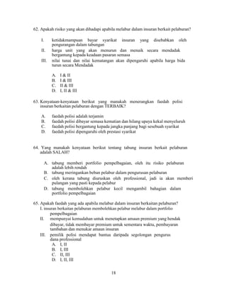62. Apakah risiko yang akan dihadapi apabila melabur dalam insuran berkait pelaburan?
I. ketidakmampuan bayar syarikat insuran yang disebabkan oleh
pengurangan dalam tabungan
II. harga unit yang akan menurun dan menaik secara mendadak
bergantung kepada keadaan pasaran semasa
III. nilai tunai dan nilai kematangan akan dipengaruhi apabila harga bida
turun secara Mendadak
A. I & II
B. I & III
C. II & III
D. I, II & III
63. Kenyataan-kenyataan berikut yang manakah menerangkan faedah polisi
insuran berkaitan pelaburan dengan TERBAIK?
A. faedah polisi adalah terjamin
B. faedah polisi dibayar semasa kematian dan hilang upaya kekal menyeluruh
C. faedah polisi bergantung kepada jangka panjang bagi sesebuah syarikat
D. faedah polisi dipengaruhi oleh prestasi syarikat
64. Yang manakah kenyataan berikut tentang tabung insuran berkait pelaburan
adalah SALAH?
A. tabung memberi portfolio pempelbagaian, oleh itu risiko pelaburan
adalah lebih rendah
B. tabung meringankan beban pelabur dalam pengurusan pelaburan
C. oleh kerana tabung diuruskan oleh professional, jadi ia akan memberi
pulangan yang pasti kepada pelabur
D. tabung membolehkan pelabur kecil mengambil bahagian dalam
portfolio pempelbagaian
65. Apakah faedah yang ada apabila melabur dalam insuran berkaitan pelaburan?
I. insuran berkaitan pelaburan membolehkan pelabur melabur dalam portfolio
pempelbagaian
II. mempunyai kemudahan untuk menetapkan amaun premium yang hendak
dibayar, tidak membayar premium untuk sementara waktu, pembayaran
tambahan dan menukar amaun insuran
III. pemilik polisi mendapat bantua daripada segolongan pengurus
dana professional
A. I, II
B. I, III
C. II, III
D. I, II, III
18
 