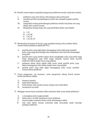 69. Pemilik insuran dapat mengetahui pengurusan pelaburan mereka setiap hari melalui,
I. pelaburan yang rumit diurus oleh pengurus dana profesional
II. membina portfolio pempelbagaian sendiri dan mengalih kepada syarikat
insuran
III. mengetahui tentang perkembangan pelaburan melalui kenyataan unit yang
dibagi oleh syarikat insuran.
IV. Mengetahui tentang harga unit yang diterbitkan dalam surat khabar
A. I, II
B. I, II, III
C. I, II, IV
D. I, II, III, IV
70. Berdasarkan kenyataan di bawah, yang manakah tentang risiko melabur dalam
insuran berkait pelaburan adalah BETUL?
A. pemilik polisi yang tidak dapat menanggung risiko tidak patut membeli
polisi yang tinggi perlindungan dan mempunyai nilai tunai dan kematangan
yang pasti
B. pemilik polisi yang melabur dalam ekuiti menghadapi risiko yang lebih tinggi
tetapi pulangannya juga lebih tinggi daripada insuran hayat berserta
traditional dalam jangka masa yang panjang
C. pelaburan dalam ekuiti adalah tidak sesuai untuk pemilik polisi yang
dapat menanggung risiko dalam jangka masa yang pendek
D. pemilik polisi yang tidak dapat menanggung risiko sesuai membeli
insuran berkait pelaburan
71. Yuran pengurusan, caj insurance, yuran pengurusan tabung bawah insuran
berkait perlaburan adalah,
A. biasanya terjamin
B. tidak boleh diperiksa
C. boleh ditukar oleh syarikat insuran selepas notis telah diberi
D. mempunyai caj muka
72. Mengapa insuran hayat sementara tidak sementara tidak sesuai untuk pelaburan?
A. is merupakan polisi jangka pendek
B. dalam polisi, ia tidak mempunyai unsur pelaburan
C. insuran jangka sementara hanya untuk perlindungan sahaja
D. nilai tunai dalam insuran sementara tidak mencukupi untuk menutup
pulangan pelaburan
20
 