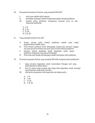 90. Kenyataan-kenyataan di bawah, yang manakah BENAR?
I nilai tunai adalah tidak terjamin
II perubahan pulangan adalah bergantung kepada strategi pelaburan
III pemilik polisi pelaburan mempunyai kawalan terus ke atas
keputusan pelaburan
A. I, II
B. I, III
C. II, III
D. I, II, III
91. Yang manakah berikut SALAH?
A. Semua prinsip polisi berkait pelaburan adalah sama tetapi
pengurusannya adalah sama.
B. Polisi berkait pelaburan boleh dibahagikan kepada plan premium tunggal
atau plan premium berkala atau plan anuiti insurans berkait pelaburan.
C. Insurans berkait pelaburan boleh digunakan untuk tujuan
pelaburan simpanan wang dan perlindungan.
D. Nilai tunai dan faedah perlindungan adalah ditentukan oleh pelaburan.
92. Di antara kenyataan berikut yang manakah BENAR mengenai polisi pelaburan?
I harga tawaran digunakan untuk menentukan bilangan unit yang
akan dikredit ke dalam akaun
II beza di antara harga tawaran dan harga bida digunakan untuk menutup
caj pemasaran untuk polisi tersebut
III nilai polisi ditentukan oleh harga bida unit dalam polisi
A. I, II
B. I, III
C. II, III
D. I, II, III
26
 