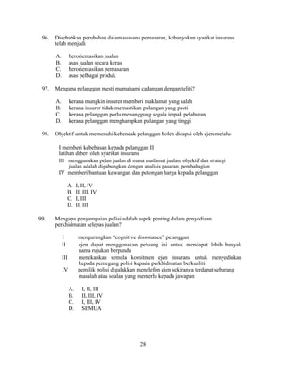 96. Disebabkan perubahan dalam suasana pemasaran, kebanyakan syarikat insurans
telah menjadi
A. berorientasikan jualan
B. asas jualan secara keras
C. berorientasikan pemasaran
D. asas pelbagai produk
97. Mengapa pelanggan mesti memahami cadangan dengan teliti?
A. kerana mungkin insurer memberi maklumat yang salah
B. kerana insurer tidak memastikan pulangan yang pasti
C. kerana pelanggan perlu menanggung segala impak pelaburan
D. kerana pelanggan mengharapkan pulangan yang tinggi
98. Objektif untuk memenuhi kehendak pelanggan boleh dicapai oleh ejen melalui
I memberi kebebasan kepada pelanggan II
latihan diberi oleh syarikat insurans
III menggunakan pelan jualan di mana matlamat jualan, objektif dan strategi
jualan adalah digabungkan dengan analisis pasaran, pembahagian
IV memberi bantuan kewangan dan potongan harga kepada pelanggan
A. I, II, IV
B. II, III, IV
C. I, III
D. II, III
99. Mengapa penyampaian polisi adalah aspek penting dalam penyediaan
perkhidmatan selepas jualan?
I mengurangkan “cognitive dissonance” pelanggan
II ejen dapat menggunakan peluang ini untuk mendapat lebih banyak
nama rujukan berpandu
III menekankan semula komitmen ejen insurans untuk menyediakan
kepada pemegang polisi kepada perkhidmatan berkualiti
IV pemilik polisi digalakkan menelefon ejen sekiranya terdapat sebarang
masalah atau soalan yang memerlu kepada jawapan
A. I, II, III
B. II, III, IV
C. I, III, IV
D. SEMUA
28
 