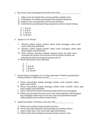 5. Tiga elemen yang mempengaruhi kebolehan dana ialah _____________________
I Faktor umur dan tingkah laku seseorang pelabur terhadap risiko
II Perbelanjaan awal dalam pembentukan dan pembelian pelaburan
III Jangkaan masa yang diperlukan dalm proses pelaburan
IV Jumlah denda yang dikenakan bagi pengeluaran sebelum tempoh matang
A. I, II & III
B. I, II & IV
C. I, III & IV
D. II, III &IV
6. Apakah ciri-ciri Waran?
I Memberi pilihan kepada pembeli saham untuk melanggan saham pada
suatu nisbah yang ditentukan.
II Memberi pilihan kepada pembeli saham untuk melanggan saham pada
harga langgan yang ditentukan
III Waran biasanya disertakan daripada pinjaman saham dan dijual secara
berasingan dari pasaran waran biasanya boleh diasingkan daripada stok
pinjaman dan dijual berasingan di pasaran sekuriti.
IV Waran dikeluarkan secara individual
A. I
B. I, II & III
C. I, III & IV
D. I, II, III &IV
7. Senarai berikut merupakan ciri-ciri saham pada kadar “Nisbah yang ditentukan /
nisbah pertukaran” adalah benar, kecuali __________________
A. Waran menyediakan kepada pelanggan pilihan untuk membeli saham
pada sesuatu nisbah.
B. Waran menyediakan kepada pelanggan pilihan untuk memiliki saham pada
harga langgan yang ditentukan.
C. Hayat waran boleh berubah bergantung kepada budi bicara pemenggang
D. Pilihan yang disertakan bersama-sama waran boleh digunakan oleh pelanggan
bagi melanggan saham biasa secara tunai, bagi tujuan pertukaran kepada
saham pinjaman atau kombinasi kedua-duanya.
8. Apakah kelemahan / keburukan waran atau TSR___________________
A. Pelabur perlu melabur dengan jumlah yang besar
B. Waran yang tidak digunakan akan kehilangan keseluruhan nilainya
C. Seperti saham biasa, nilai waran tidak dapat dikembalikan
D. Pelabur tidak akan mendapat keuntungan dengan menjual waran
3
 