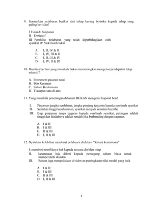 9. Senaraikan pelaburan berikut dari tahap kurang berisiko kepada tahap yang
paling berisiko?
I Tunai & Simpanan
II Derivatif
III Portfolio pelaburan yang telah diperbahagikan oleh
syarikat IV Stok boleh tukar
A. I, II, IV & II
B. I, IV, III & II
C. I, II, III & IV
D. I, IV, II & III
10. Diantara berikut yang manakah bukan memerangkan mengenai pendapatan tetap
sekuriti?
A. Instrument pasaran tunai
B. Bon Kerajaan
C. Saham Keutamaan
D. Tiadapun satu di atas
11. Yang manakah penerangan dibawah BUKAN mengenai koporat bon?
I. Pinjaman jangka serdahana, jangka panjang terjamin kepada sesebuah syarikat
II. Semakin tinggi keselamatan, syarikat menjadi semakin bernilai
III. Bagi pinjaman tanpa cagaran kepada sesebuah syarikat, pulangan adalah
tinggi dan faedahnya adalah rendah jika berbanding dengan cagaran.
A. I & II
B. I & III
C. II & III
D. I, II & III
12. Nyatakan kelebihan membuat pelabuarn di dalam “Saham keutamaan”
I. memberi pemiliknya hak kepada sesuatu dividen tetap
II. keutamaan hak diberi kepada pemegang saham biasa untuk
memperolehi dividen
III. Saham juga menyediakan dividen an peningkatan nilai modal yang baik
A. I & II
B. I & III
C. II & III
D. I, II & III
4
 