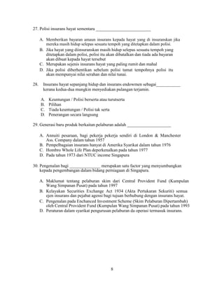 27. Polisi insurans hayat sementara _________________________
A. Memberikan bayaran amaun insurans kepada hayat yang di insuranskan jika
mereka masih hidup selepas sesuatu tempoh yang ditetapkan dalam polisi.
B. Jika hayat yang diinsuranskan masih hidup selepas sesuatu tempoh yang
ditetapkan dalam polisi, polisi itu akan dibatalkan dan tiada ada bayaran
akan dibuat kepada hayat tersebut
C. Merupakan sejenis insurans hayat yang paling rumit dan mahal
D. Jika polisi diberhentikan sebelum polisi tamat tempohnya polisi itu
akan mempunyai nilai serahan dan nilai tunai.
28. Insurans hayat sepanjang hidup dan insurans endowmen sebagai___________
kerana kedua-dua mungkin menyediakan pulangan terjamin.
A. Keuntungan / Polisi berserta atau turutserta
B. Pilihan
C. Tiada keuntungan / Polisi tak serta
D. Penerangan secara langsung
29. Generasi baru produk berkaitan pelaburan adalah ____________________
A. Annuiti pesaraan, bagi pekerja pekerja sendiri di London & Manchester
Ass. Company dalam tahun 1957
B. Pempelbagaian insurans hanyat di Amerika Syarikat dalam tahun 1976
C. Hombro Whole Life Plan deperkenalkan pada tahun 1977
D. Pada tahun 1973 dari NTUC income Singapura
30. Pengenalan bagi ______________ merupakan satu factor yang menyumbangkan
kepada pengembangan dalam bidang perniagaan di Singapura.
A. Maklumat tentang pelaburan skim dari Central Provident Fund (Kumpulan
Wang Simpanan Pusat) pada tahun 1997
B. Kelayakan Securities Exchange Act 1934 (Akta Pertukaran Sekuriti) semua
ejen insurans dan pejabat agensi bagi tujuan berhubung dengan insurans hayat.
C. Pengenalan pada Enchanced Investment Scheme (Skim Pelaburan Dipertambah)
oleh Central Provident Fund (Kumpulan Wang Simpanan Pusat) pada tahun 1993
D. Peraturan dalam syarikat pengurusan pelaburan da operasi termasuk insurans.
8
 