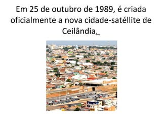 Em 25 de outubro de 1989, é criada oficialmente a nova cidade-satéllite de Ceilândia .  
