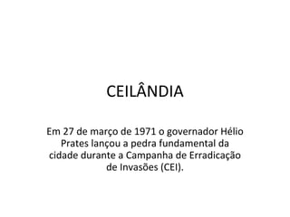 CEILÂNDIA Em 27 de março de 1971 o governador Hélio Prates lançou a pedra fundamental da cidade durante a Campanha de Erradicação de Invasões (CEI). 