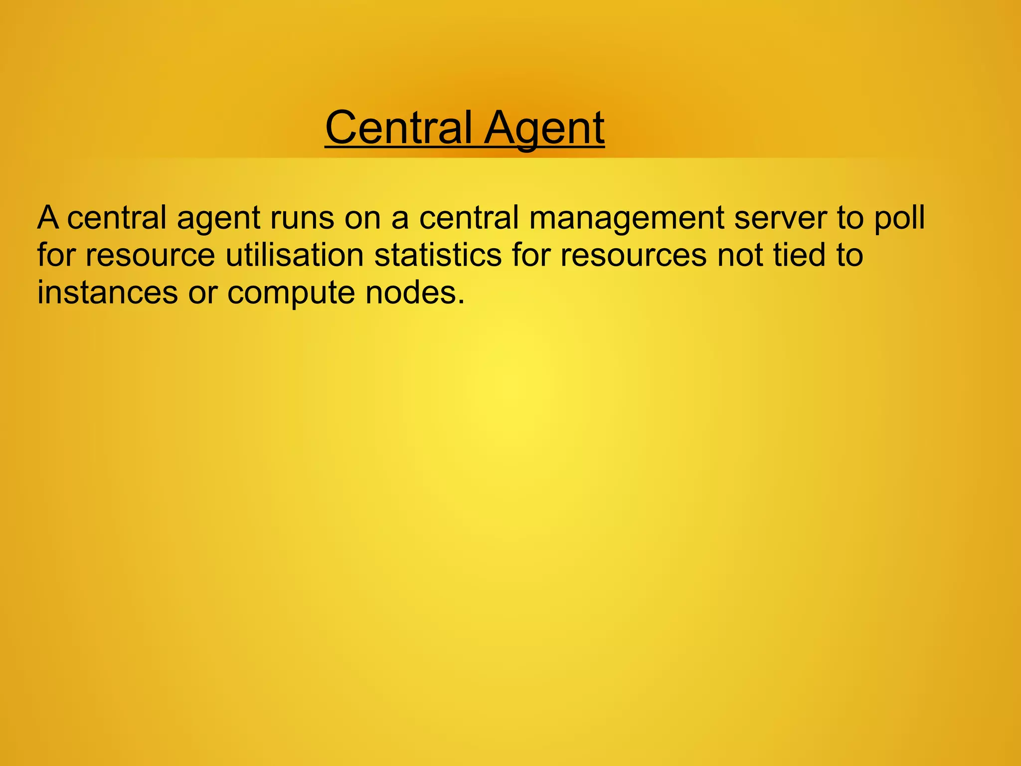 Central Agent
A central agent runs on a central management server to poll
for resource utilisation statistics for resources not tied to
instances or compute nodes.
 