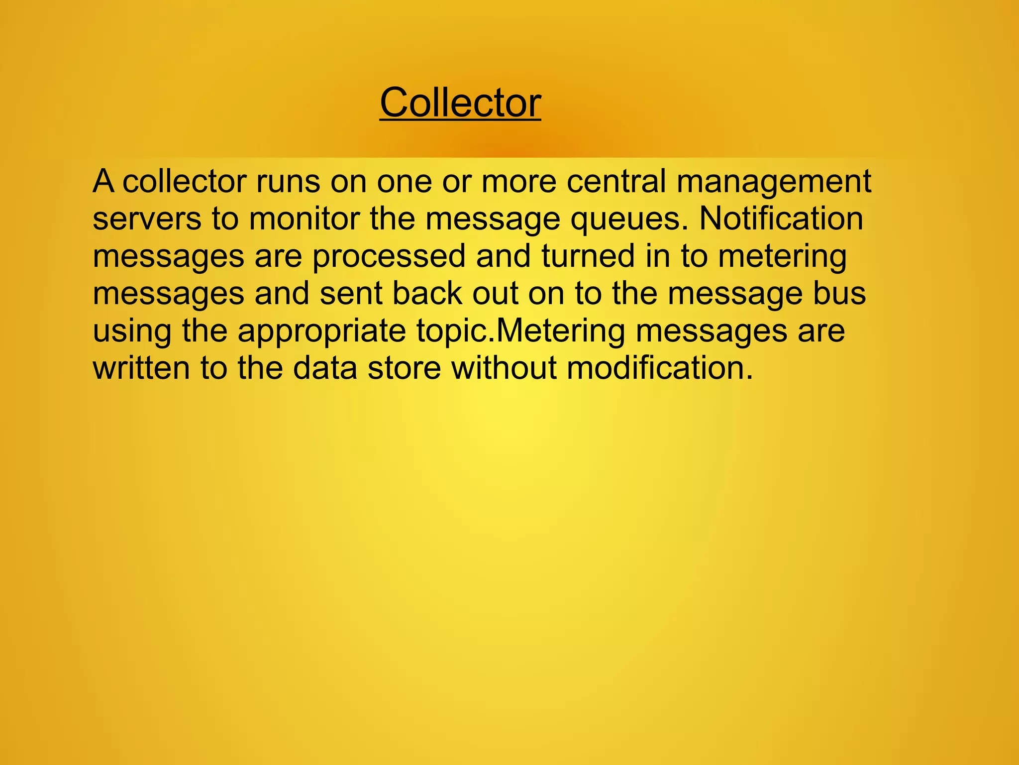 Collector
A collector runs on one or more central management
servers to monitor the message queues. Notification
messages are processed and turned in to metering
messages and sent back out on to the message bus
using the appropriate topic.Metering messages are
written to the data store without modification.
 