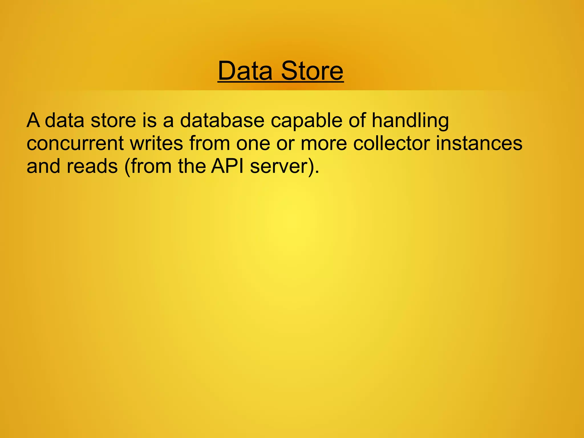 Data Store
A data store is a database capable of handling
concurrent writes from one or more collector instances
and reads (from the API server).
 