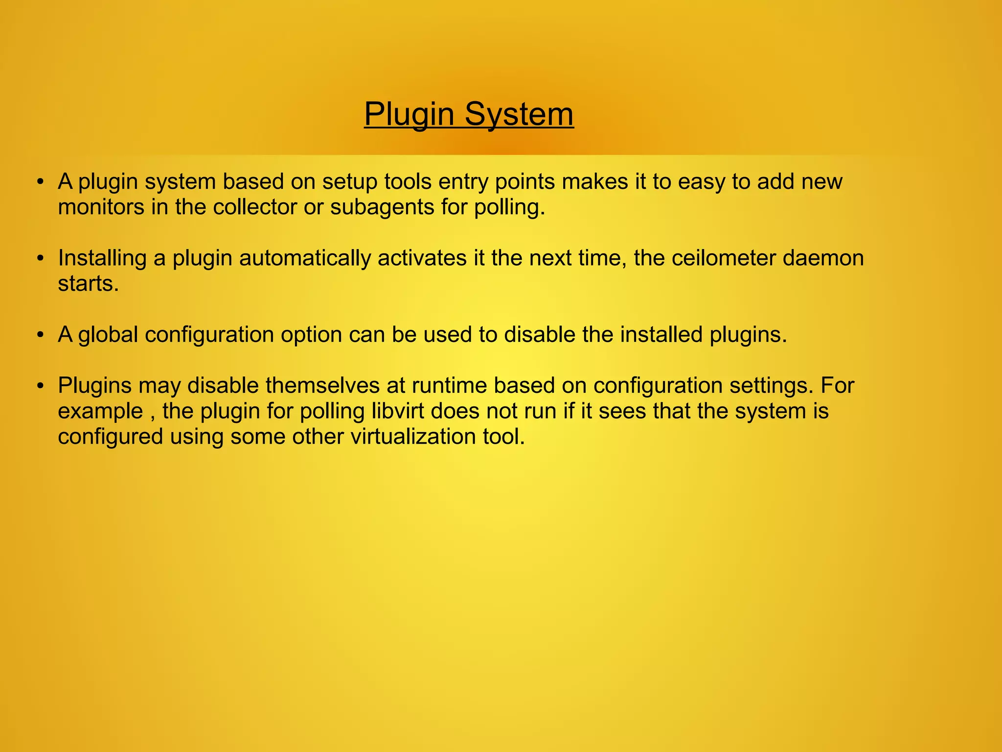 Plugin System
●   A plugin system based on setup tools entry points makes it to easy to add new
    monitors in the collector or subagents for polling.

●   Installing a plugin automatically activates it the next time, the ceilometer daemon
    starts.

●   A global configuration option can be used to disable the installed plugins.

●   Plugins may disable themselves at runtime based on configuration settings. For
    example , the plugin for polling libvirt does not run if it sees that the system is
    configured using some other virtualization tool.
 