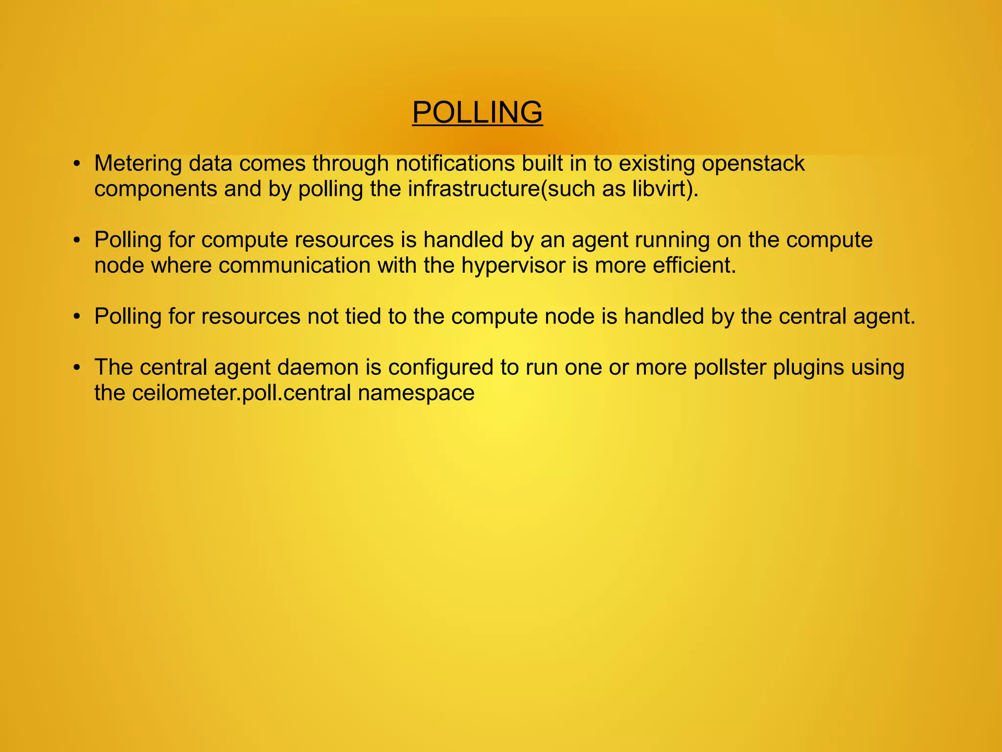 POLLING
●   Metering data comes through notifications built in to existing openstack
    components and by polling the infrastructure(such as libvirt).

●   Polling for compute resources is handled by an agent running on the compute
    node where communication with the hypervisor is more efficient.

●   Polling for resources not tied to the compute node is handled by the central agent.

●   The central agent daemon is configured to run one or more pollster plugins using
    the ceilometer.poll.central namespace
 