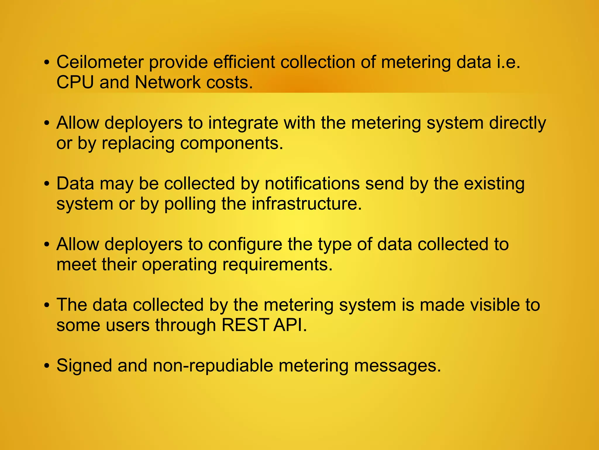 ●   Ceilometer provide efficient collection of metering data i.e.
    CPU and Network costs.

●   Allow deployers to integrate with the metering system directly
    or by replacing components.

●   Data may be collected by notifications send by the existing
    system or by polling the infrastructure.

●   Allow deployers to configure the type of data collected to
    meet their operating requirements.

●   The data collected by the metering system is made visible to
    some users through REST API.

●   Signed and non-repudiable metering messages.
 