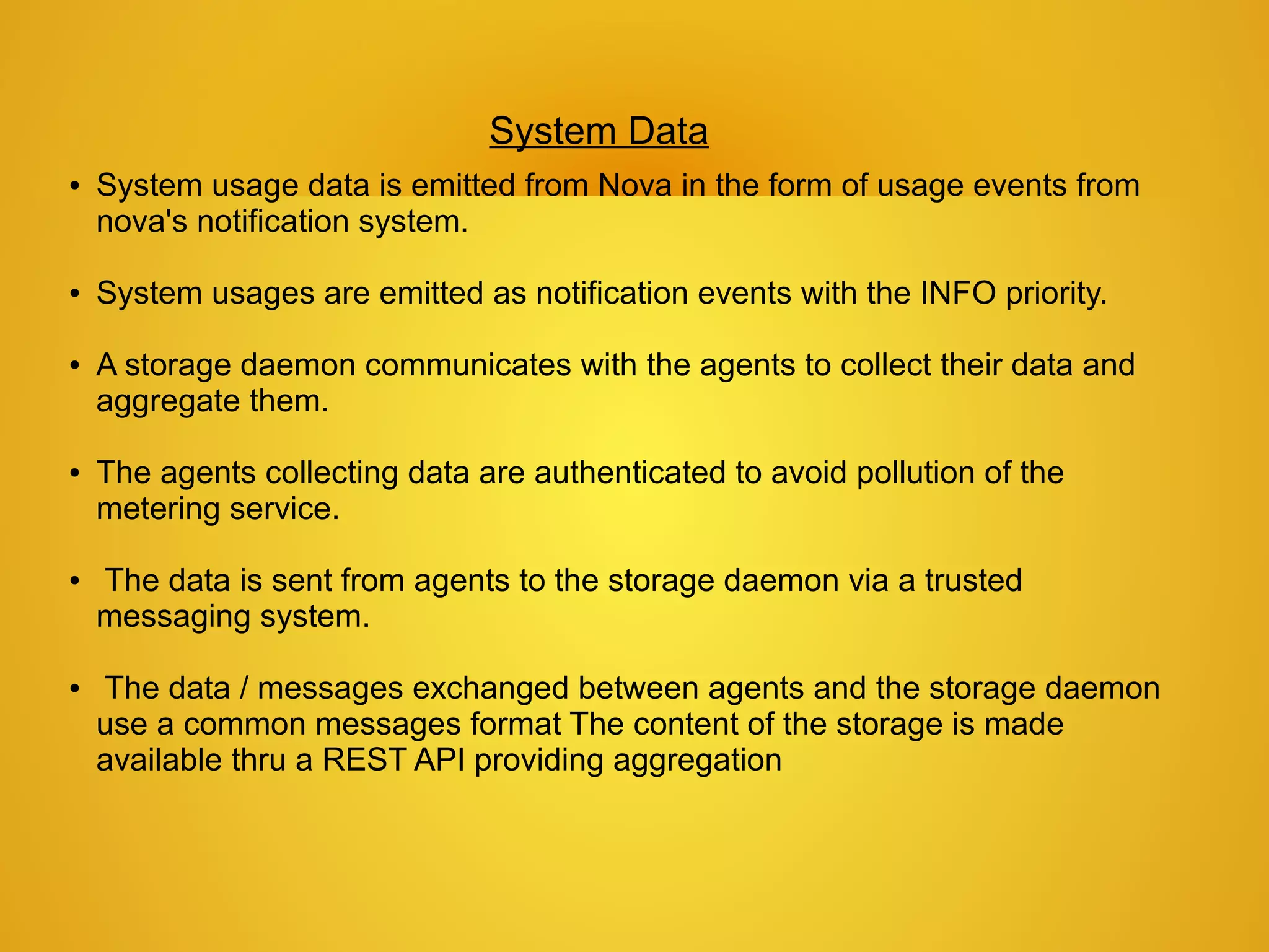 System Data
●   System usage data is emitted from Nova in the form of usage events from
    nova's notification system.

●   System usages are emitted as notification events with the INFO priority.

●   A storage daemon communicates with the agents to collect their data and
    aggregate them.

●   The agents collecting data are authenticated to avoid pollution of the
    metering service.

●   The data is sent from agents to the storage daemon via a trusted
    messaging system.

●   The data / messages exchanged between agents and the storage daemon
    use a common messages format The content of the storage is made
    available thru a REST API providing aggregation
 