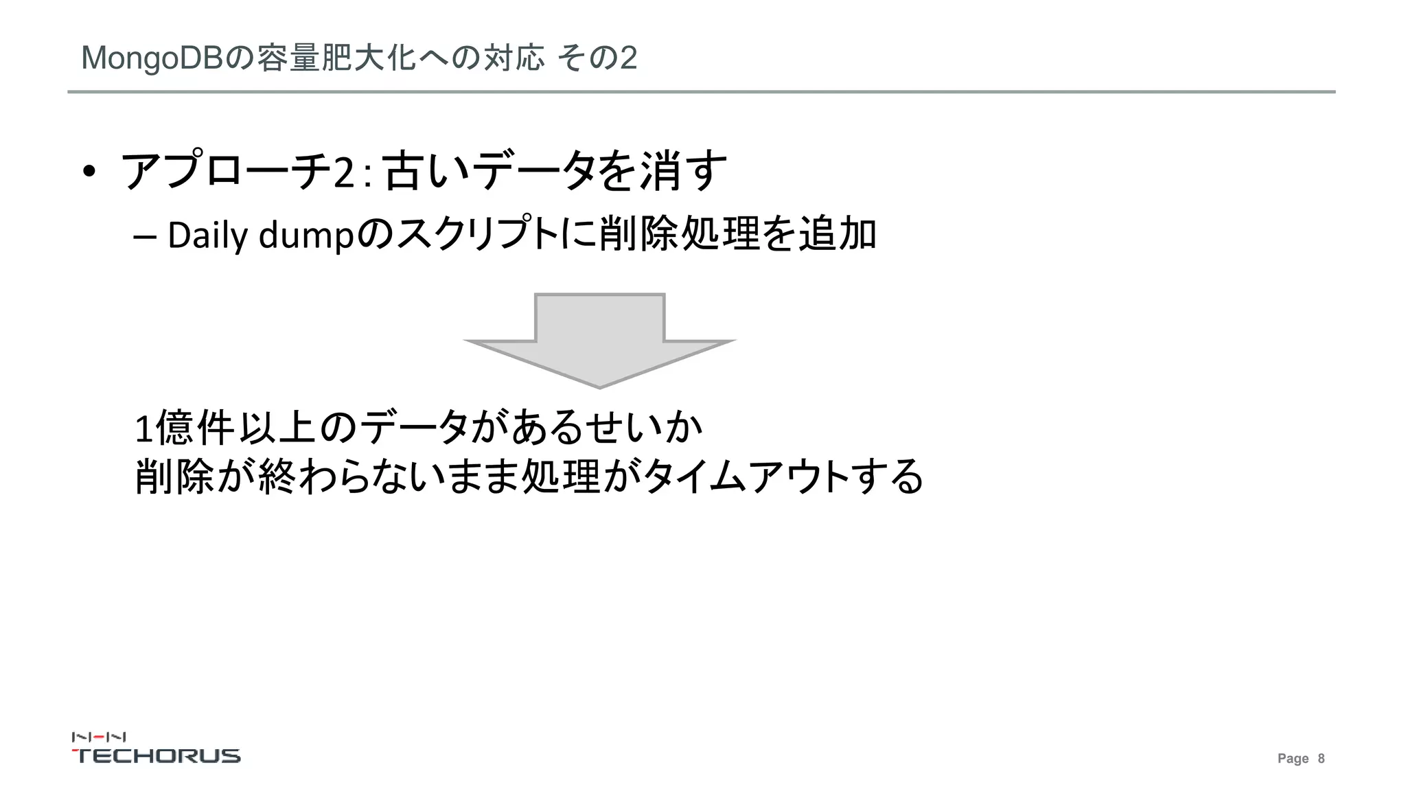 Page 8
MongoDBの容量肥大化への対応 その2
• アプローチ2：古いデータを消す
– Daily dumpのスクリプトに削除処理を追加
1億件以上のデータがあるせいか
削除が終わらないまま処理がタイムアウトする
 