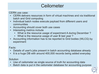 Ceilometer
CERN use case:
● CERN delivers resources in form of virtual machines and via traditional
batch and Grid computing
● Individual batch nodes execute payload from different users and
communities
● Accounting should cover both use cases
● Interesting metrics include
● What is the resource usage of experiment A during December ?
● What is the resource usage of user B last year ?
● Accounting information has to be reported to Grid bodies (WLCG) by
experiment
Facts:
● Details of user's jobs present in batch accounting database already
● It is a huge DB with around 400,000 records being added everyday
Solution
● Use of ceilometer as single source of truth for accounting data
● Batch data is put in the ceilometer database for accounting purpose
 