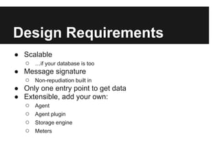 Design Requirements
● Scalable
  ○ …if your database is too
● Message signature
  ○ Non-repudiation built in
● Only one entry point to get data
● Extensible, add your own:
  ○ Agent
  ○ Agent plugin
  ○ Storage engine
  ○ Meters
 