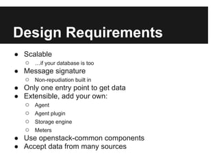 Design Requirements
● Scalable
  ○ …if your database is too
● Message signature
  ○ Non-repudiation built in
● Only one entry point to get data
● Extensible, add your own:
  ○ Agent
  ○ Agent plugin
  ○ Storage engine
  ○ Meters
● Use openstack-common components
● Accept data from many sources
 