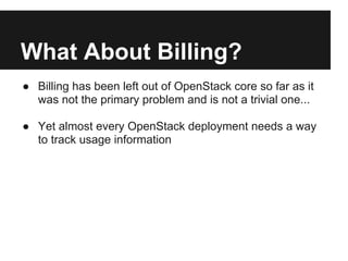 What About Billing?
● Billing has been left out of OpenStack core so far as it
  was not the primary problem and is not a trivial one...

● Yet almost every OpenStack deployment needs a way
  to track usage information
 