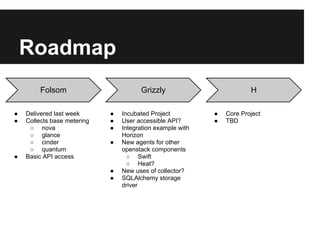 Roadmap
         Folsom                        Grizzly                          H

●   Delivered last week      ●   Incubated Project          ●   Core Project
●   Collects base metering   ●   User accessible API?       ●   TBD
     ○ nova                  ●   Integration example with
     ○ glance                    Horizon
     ○ cinder                ●   New agents for other
     ○ quantum                   openstack components
●   Basic API access               ○ Swift
                                   ○ Heat?
                             ●   New uses of collector?
                             ●   SQLAlchemy storage
                                 driver
 
