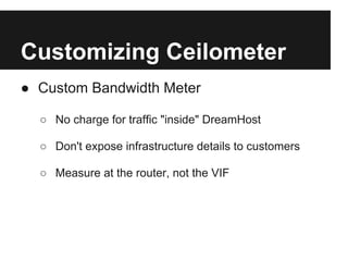 Customizing Ceilometer
● Custom Bandwidth Meter

  ○ No charge for traffic "inside" DreamHost

  ○ Don't expose infrastructure details to customers

  ○ Measure at the router, not the VIF
 