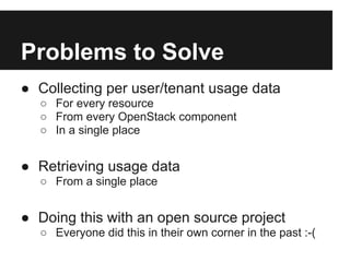 Problems to Solve
● Collecting per user/tenant usage data
  ○ For every resource
  ○ From every OpenStack component
  ○ In a single place


● Retrieving usage data
  ○ From a single place


● Doing this with an open source project
  ○ Everyone did this in their own corner in the past :-(
 