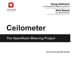 Doug Hellmann
                      aka doughellmann/dhellmann (twitter/irc)
                         doug.hellmann@dreamhost.com
                                         Nick Barcet
                                      aka nijaba (twitter/irc)
                            nick.barcet@canonical.com




Ceilometer
The OpenStack Metering Project



                          15 Oct 2012 @ ODS Grizzly
 